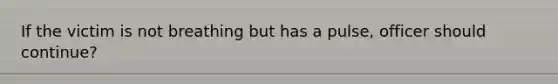 If the victim is not breathing but has a pulse, officer should continue?