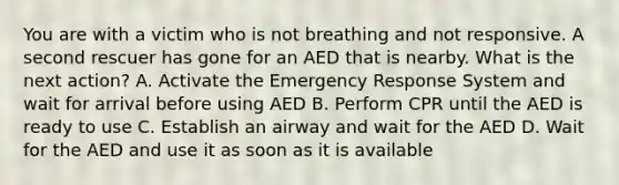 You are with a victim who is not breathing and not responsive. A second rescuer has gone for an AED that is nearby. What is the next action? A. Activate the Emergency Response System and wait for arrival before using AED B. Perform CPR until the AED is ready to use C. Establish an airway and wait for the AED D. Wait for the AED and use it as soon as it is available