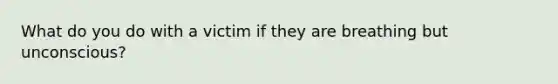 What do you do with a victim if they are breathing but unconscious?