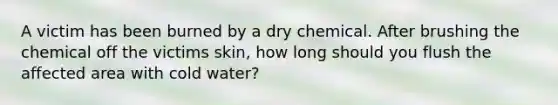 A victim has been burned by a dry chemical. After brushing the chemical off the victims skin, how long should you flush the affected area with cold water?