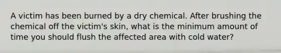 A victim has been burned by a dry chemical. After brushing the chemical off the victim's skin, what is the minimum amount of time you should flush the affected area with cold water?