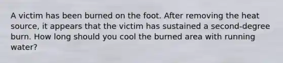 A victim has been burned on the foot. After removing the heat source, it appears that the victim has sustained a second-degree burn. How long should you cool the burned area with running water?