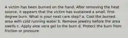 A victim has been burned on the hand. After removing the heat source, it appears that the victim has sustained a small, first-degree burn. What is your next care step? a. Cool the burned area with cold running water b. Remove jewelry before the area swells c. Apply aloe vera gel to the burn d. Protect the burn from friction or pressure