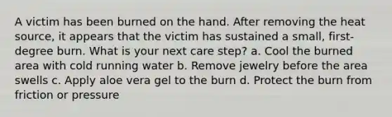 A victim has been burned on the hand. After removing the heat source, it appears that the victim has sustained a small, first-degree burn. What is your next care step? a. Cool the burned area with cold running water b. Remove jewelry before the area swells c. Apply aloe vera gel to the burn d. Protect the burn from friction or pressure