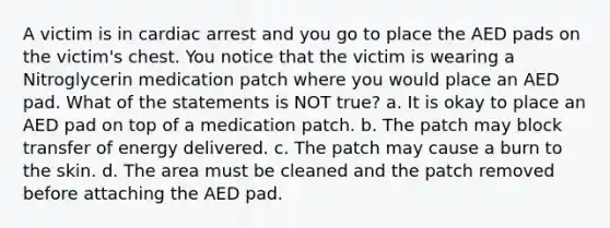 A victim is in cardiac arrest and you go to place the AED pads on the victim's chest. You notice that the victim is wearing a Nitroglycerin medication patch where you would place an AED pad. What of the statements is NOT true? a. It is okay to place an AED pad on top of a medication patch. b. The patch may block transfer of energy delivered. c. The patch may cause a burn to the skin. d. The area must be cleaned and the patch removed before attaching the AED pad.