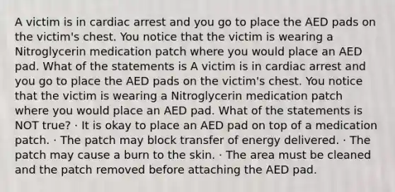 A victim is in cardiac arrest and you go to place the AED pads on the victim's chest. You notice that the victim is wearing a Nitroglycerin medication patch where you would place an AED pad. What of the statements is A victim is in cardiac arrest and you go to place the AED pads on the victim's chest. You notice that the victim is wearing a Nitroglycerin medication patch where you would place an AED pad. What of the statements is NOT true? · It is okay to place an AED pad on top of a medication patch. · The patch may block transfer of energy delivered. · The patch may cause a burn to the skin. · The area must be cleaned and the patch removed before attaching the AED pad.