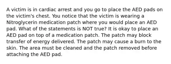 A victim is in cardiac arrest and you go to place the AED pads on the victim's chest. You notice that the victim is wearing a Nitroglycerin medication patch where you would place an AED pad. What of the statements is NOT true? It is okay to place an AED pad on top of a medication patch. The patch may block transfer of energy delivered. The patch may cause a burn to the skin. The area must be cleaned and the patch removed before attaching the AED pad.