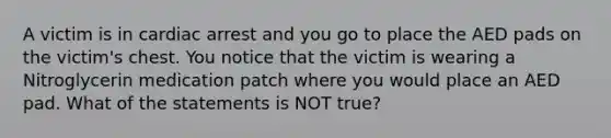 A victim is in cardiac arrest and you go to place the AED pads on the victim's chest. You notice that the victim is wearing a Nitroglycerin medication patch where you would place an AED pad. What of the statements is NOT true?