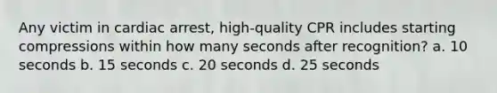 Any victim in cardiac arrest, high-quality CPR includes starting compressions within how many seconds after recognition? a. 10 seconds b. 15 seconds c. 20 seconds d. 25 seconds