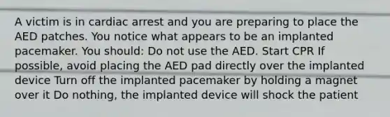 A victim is in cardiac arrest and you are preparing to place the AED patches. You notice what appears to be an implanted pacemaker. You should: Do not use the AED. Start CPR If possible, avoid placing the AED pad directly over the implanted device Turn off the implanted pacemaker by holding a magnet over it Do nothing, the implanted device will shock the patient