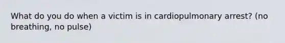 What do you do when a victim is in cardiopulmonary arrest? (no breathing, no pulse)