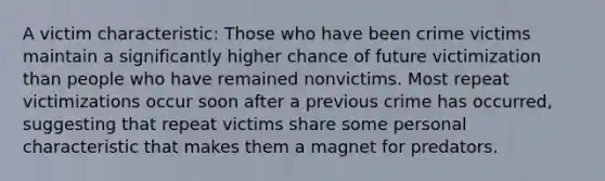 A victim characteristic: Those who have been crime victims maintain a significantly higher chance of future victimization than people who have remained nonvictims. Most repeat victimizations occur soon after a previous crime has occurred, suggesting that repeat victims share some personal characteristic that makes them a magnet for predators.