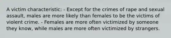 A victim characteristic: - Except for the crimes of rape and sexual assault, males are more likely than females to be the victims of violent crime. - Females are more often victimized by someone they know, while males are more often victimized by strangers.