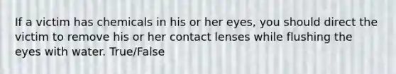 If a victim has chemicals in his or her eyes, you should direct the victim to remove his or her contact lenses while flushing the eyes with water. True/False