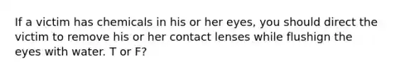 If a victim has chemicals in his or her eyes, you should direct the victim to remove his or her contact lenses while flushign the eyes with water. T or F?