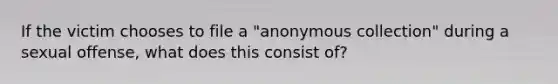 If the victim chooses to file a "anonymous collection" during a sexual offense, what does this consist of?