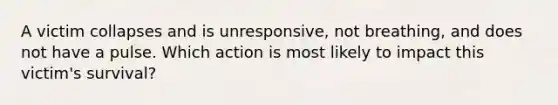 A victim collapses and is unresponsive, not breathing, and does not have a pulse. Which action is most likely to impact this victim's survival?