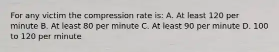 For any victim the compression rate is: A. At least 120 per minute B. At least 80 per minute C. At least 90 per minute D. 100 to 120 per minute