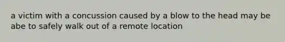 a victim with a concussion caused by a blow to the head may be abe to safely walk out of a remote location