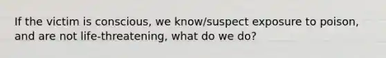 If the victim is conscious, we know/suspect exposure to poison, and are not life-threatening, what do we do?