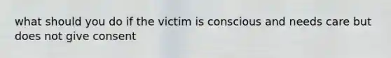 what should you do if the victim is conscious and needs care but does not give consent