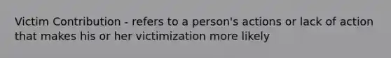 Victim Contribution - refers to a person's actions or lack of action that makes his or her victimization more likely