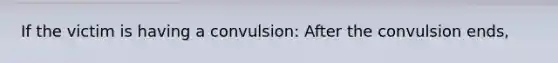 If the victim is having a convulsion: After the convulsion ends,