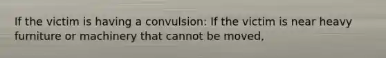 If the victim is having a convulsion: If the victim is near heavy furniture or machinery that cannot be moved,