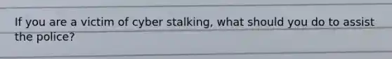 If you are a victim of cyber stalking, what should you do to assist the police?