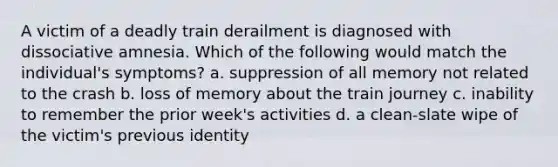 A victim of a deadly train derailment is diagnosed with dissociative amnesia. Which of the following would match the individual's symptoms? a. suppression of all memory not related to the crash b. loss of memory about the train journey c. inability to remember the prior week's activities d. a clean-slate wipe of the victim's previous identity