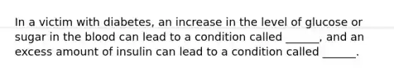 In a victim with diabetes, an increase in the level of glucose or sugar in the blood can lead to a condition called ______, and an excess amount of insulin can lead to a condition called ______.