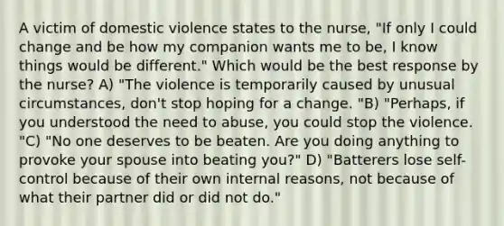 A victim of domestic violence states to the nurse, "If only I could change and be how my companion wants me to be, I know things would be different." Which would be the best response by the nurse? A) "The violence is temporarily caused by unusual circumstances, don't stop hoping for a change. "B) "Perhaps, if you understood the need to abuse, you could stop the violence. "C) "No one deserves to be beaten. Are you doing anything to provoke your spouse into beating you?" D) "Batterers lose self-control because of their own internal reasons, not because of what their partner did or did not do."