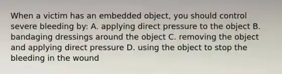 When a victim has an embedded object, you should control severe bleeding by: A. applying direct pressure to the object B. bandaging dressings around the object C. removing the object and applying direct pressure D. using the object to stop the bleeding in the wound