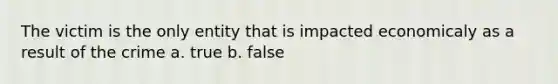 The victim is the only entity that is impacted economicaly as a result of the crime a. true b. false