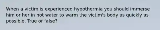 When a victim is experienced hypothermia you should immerse him or her in hot water to warm the victim's body as quickly as possible. True or false?