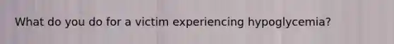 What do you do for a victim experiencing hypoglycemia?