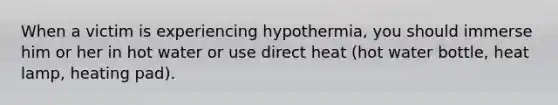 When a victim is experiencing hypothermia, you should immerse him or her in hot water or use direct heat (hot water bottle, heat lamp, heating pad).