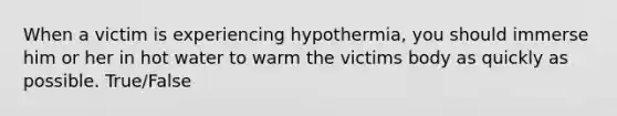 When a victim is experiencing hypothermia, you should immerse him or her in hot water to warm the victims body as quickly as possible. True/False