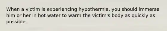 When a victim is experiencing hypothermia, you should immerse him or her in hot water to warm the victim's body as quickly as possible.