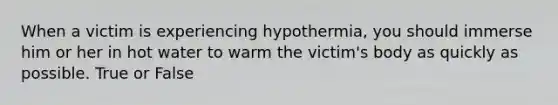 When a victim is experiencing hypothermia, you should immerse him or her in hot water to warm the victim's body as quickly as possible. True or False