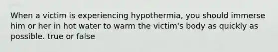 When a victim is experiencing hypothermia, you should immerse him or her in hot water to warm the victim's body as quickly as possible. true or false