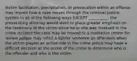 Victim facilitation, precipitation, or provocation within an offense may impact how a case moves through the criminal justice system in all of the following ways EXCEPT __________. the prosecuting attorney would want to place greater emphasis on the testimony of the victim since he or she was involved in the crime incident the case may be moved to a mediation center for review judges may inflict a lighter sentence on offenders when the victim played an active role in the crime police may have a difficult decision at the scene of the crime to determine who is the offender and who is the victim