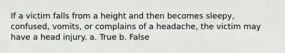 If a victim falls from a height and then becomes sleepy, confused, vomits, or complains of a headache, the victim may have a head injury. a. True b. False