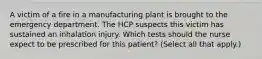 A victim of a fire in a manufacturing plant is brought to the emergency department. The HCP suspects this victim has sustained an inhalation injury. Which tests should the nurse expect to be prescribed for this patient? (Select all that apply.)