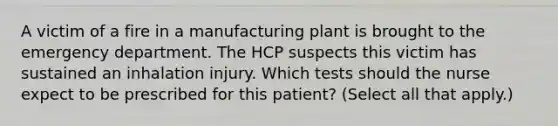 A victim of a fire in a manufacturing plant is brought to the emergency department. The HCP suspects this victim has sustained an inhalation injury. Which tests should the nurse expect to be prescribed for this patient? (Select all that apply.)