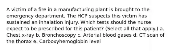 A victim of a fire in a manufacturing plant is brought to the emergency department. The HCP suspects this victim has sustained an inhalation injury. Which tests should the nurse expect to be prescribed for this patient? (Select all that apply.) a. Chest x-ray b. Bronchoscopy c. Arterial blood gases d. CT scan of the thorax e. Carboxyhemoglobin level