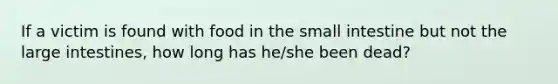 If a victim is found with food in the small intestine but not the large intestines, how long has he/she been dead?