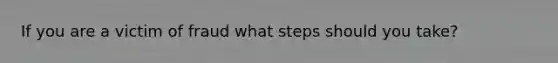 If you are a victim of fraud what steps should you take?