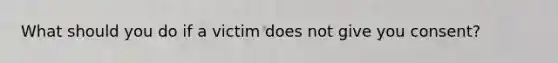 What should you do if a victim does not give you consent?