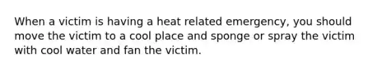 When a victim is having a heat related emergency, you should move the victim to a cool place and sponge or spray the victim with cool water and fan the victim.